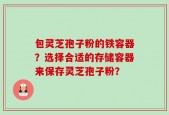 包灵芝孢子粉的铁容器？选择合适的存储容器来保存灵芝孢子粉？