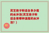 灵芝孢子粉适合多少度的水冲泡(灵芝孢子粉适合用哪种温度的水冲泡？)