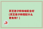 灵芝孢子粉和啥配合好(灵芝孢子粉搭配什么更有效？)