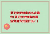 灵芝枇杷蜂蜜怎么吃最好(灵芝枇杷蜂蜜的最佳食用方式是什么？)