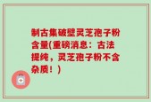 制古集破壁灵芝孢子粉含量(重磅消息：古法提纯，灵芝孢子粉不含杂质！)