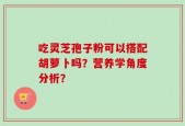 吃灵芝孢子粉可以搭配胡萝卜吗？营养学角度分析？