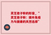 灵芝孢子粉的形容_“灵芝孢子粉：提升免疫力与健康的天然选择”
