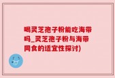 喝灵芝孢子粉能吃海带吗_灵芝孢子粉与海带同食的适宜性探讨)
