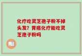 化疗吃灵芝孢子粉不掉头发？胃癌化疗能吃灵芝孢子粉吗