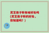 灵芝孢子粉有啥好处吗(灵芝孢子粉的好处，你知道吗？)