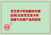 灵芝孢子粉加糖和无糖区别(比较灵芝孢子粉加糖与无糖产品的区别)