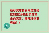 松杉灵芝和白肉灵芝的区别(区分松杉灵芝和白肉灵芝：哪种对你更有益？)