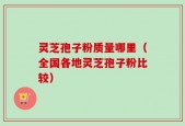 灵芝孢子粉质量哪里（全国各地灵芝孢子粉比较）