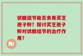 状腺结节能否食用灵芝孢子粉？探讨灵芝孢子粉对状腺结节的治疗作用？