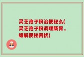 灵芝孢子粉治便秘么(灵芝孢子粉调理肠胃，缓解便秘困扰)