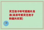灵芝孢子粉可爱图片高清(高清可爱灵芝孢子粉图片欣赏)