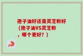 孢子油好还是灵芝粉好 (孢子油VS灵芝粉，哪个更好？)