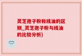 灵芝孢子粉和线油的区别_灵芝孢子粉与线油的比较分析)