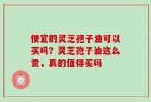 便宜的灵芝孢子油可以买吗？灵芝孢子油这么贵，真的值得买吗