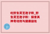 吃野生灵芝孢子粉_野生灵芝孢子粉：探索其神奇功效与健康益处