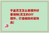 平盖灵芝怎么做摆件好看视频(灵芝的DIY摆件，打造精致的装饰品)