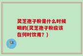 灵芝孢子粉是什么时候喝的(灵芝孢子粉应该在何时饮用？)