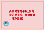 尚高灵芝孢子粉_尚高灵芝孢子粉：高效保健，纯净品质)