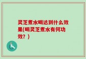 灵芝煮水喝达到什么效果(喝灵芝煮水有何功效？)