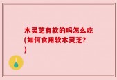 木灵芝有软的吗怎么吃(如何食用软木灵芝？)
