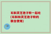 石斛灵芝孢子粉一起吃(石斛和灵芝孢子粉的联合使用)