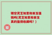 镂空灵芝如意和田玉值钱吗(灵芝如意和田玉真的值得收藏吗？)