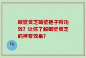 破壁灵芝破壁孢子粉功效？让你了解破壁灵芝的神奇效果？