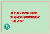 灵芝孢子粉每日用量？如何科学合理地服用灵芝孢子粉？