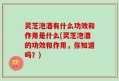灵芝泡酒有什么功效和作用是什么(灵芝泡酒的功效和作用，你知道吗？)