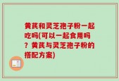 黄芪和灵芝孢子粉一起吃吗(可以一起食用吗？黄芪与灵芝孢子粉的搭配方案)