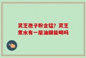 灵芝孢子粉含锰？灵芝煮水有一层油膜能喝吗