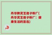 丹华牌灵芝孢子粉厂(丹华灵芝孢子粉厂：健康生活的首选)