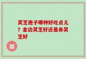 灵芝孢子哪种好吃点儿？金边灵芝好还是赤灵芝好