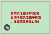 自酿灵芝孢子粉酒(自己动手做灵芝孢子粉酒，让你满足养生口味)