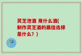 灵芝泡酒 用什么酒(制作灵芝酒的最佳选择是什么？)