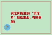 灵芝片能泡水(“灵芝片”轻松泡水，有效保健)