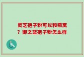 灵芝孢子粉可以和燕窝？御之蓝孢子粉怎么样