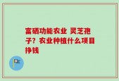 富硒功能农业 灵芝孢子？农业种植什么项目挣钱