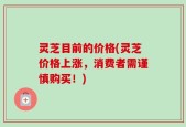 灵芝目前的价格(灵芝价格上涨，消费者需谨慎购买！)
