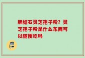 胆结石灵芝孢子粉？灵芝孢子粉是什么东西可以随便吃吗