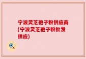 宁波灵芝孢子粉供应商(宁波灵芝孢子粉批发供应)