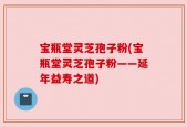 宝瓶堂灵芝孢子粉(宝瓶堂灵芝孢子粉——延年益寿之道)