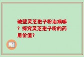 破壁灵芝孢子粉治病嘛？探究灵芝孢子粉的药用价值？