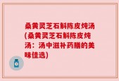 桑黄灵芝石斛陈皮炖汤(桑黄灵芝石斛陈皮炖汤：汤中滋补药膳的美味佳选)
