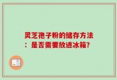 灵芝孢子粉的储存方法：是否需要放进冰箱？