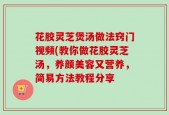 花胶灵芝煲汤做法窍门视频(教你做花胶灵芝汤，养颜美容又营养，简易方法教程分享