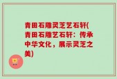 青田石雕灵芝艺石轩(青田石雕艺石轩：传承中华文化，展示灵芝之美)