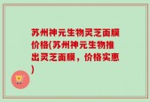 苏州神元生物灵芝面膜价格(苏州神元生物推出灵芝面膜，价格实惠)