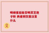 喝蜂蜜后能否喝灵芝孢子粉 两者同饮需注意什么